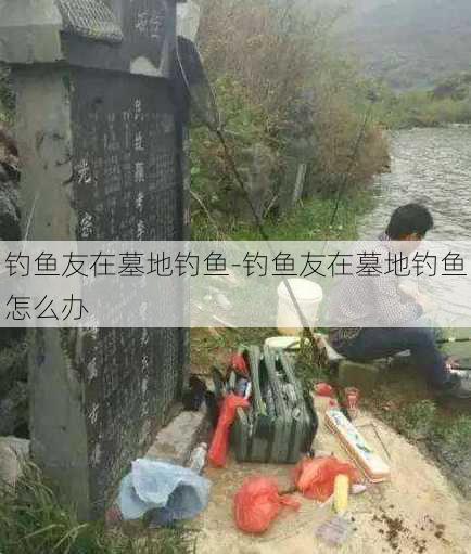 钓鱼友在墓地钓鱼-钓鱼友在墓地钓鱼怎么办